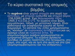 ToTo κύριο συστατικό της ατομικήςκύριο συστατικό της ατομικής
βόμβαςβόμβας
 Το Το ουράνιοουράνιο είναι  είναι χημικό στοιχείοχημικό στοιχείο στη σειρά των  στη σειρά των 
ακτινίδωνακτινίδων, με , με ατομικό αριθμόατομικό αριθμό92 και 92 και ατομικό βάροςατομικό βάρος
 238,02891 g/mol. Έχει  238,02891 g/mol. Έχει θερμοκρασία τήξηςθερμοκρασία τήξης
 1405.3  1405.3 KK(1132,2 (1132,2 C°C°). Το ουράνιο είναι βαρύ, ). Το ουράνιο είναι βαρύ, 
αργυρόλευκο, τοξικό, με μεταλλική λάμψη. Είναι αργυρόλευκο, τοξικό, με μεταλλική λάμψη. Είναι 
ραδιενεργό και αναφλέγεται εύκολα σε λεπτό ραδιενεργό και αναφλέγεται εύκολα σε λεπτό 
διαμερισμό. Το ισότοπό του 235U χρησιμοποιείται διαμερισμό. Το ισότοπό του 235U χρησιμοποιείται 
ως "καύσιμο" σε ως "καύσιμο" σε πυρηνικούς πυρηνικούς αντιδραστήρεςαντιδραστήρεςκαι ως και ως 
σχάσιμο υλικό σε σχάσιμο υλικό σε πυρηνικά όπλαπυρηνικά όπλα. Το . Το 
απεμπλουτισμένο ουράνιο χρησιμοποιείται σε απεμπλουτισμένο ουράνιο χρησιμοποιείται σε 
εμπρηστικά βλήματα. Το ουράνιο βρίσκεται εμπρηστικά βλήματα. Το ουράνιο βρίσκεται 
συνήθως σε μικρές ποσότητες στα πετρώματα, στο συνήθως σε μικρές ποσότητες στα πετρώματα, στο 
χώμα, στο νερό, και σε ίχνη στα φυτά και στα ζώα χώμα, στο νερό, και σε ίχνη στα φυτά και στα ζώα 
(συμπεριλαμβανομένου και του ανθρώπου). (συμπεριλαμβανομένου και του ανθρώπου). 
 