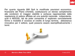 3 marzo 201510
Per quanto riguarda MM SpA le modificate previsioni economico-
finanziarie del Piano d’Ambito, costituiscono un idoneo complemento
alle condizioni di maggior stabilità e certezza rappresentate dalla
regolazione di settore affidata ad una autorità nazionale indipendente,
qual è AEEGSI, tali da poter consentire d’ esplorare concretamente
forme e modalità d’ accesso al credito di lungo termine, abbastanza
innovative per il settore, quali possono essere esemplificativamente i
bond.
Servizi a Rete Tour 2015
 