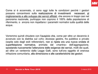 3 marzo 201511
Come si è accennato, ci sono oggi tutte le condizioni perché i gestori
possano concentrarsi sulla realizzazione di investimenti necessarirealizzazione di investimenti necessari, al
miglioramento e allo sviluppo dei servizi affidati, che ancora in troppi casi nel
panorama nazionale, purtroppo non coprono il 100% della popolazione di
riferimento, o ancora non rispettano i parametri normativi sulla qualità delle
acque.
Vorremmo quindi chiudere con l’auspicio chel’auspicio che, come per oltre un decennio è
avvenuto con la diatriba sul «chi» dovesse gestire, fra pubblico e privato
(sopita solo dagli esiti referendari), non si ripeta ora una nuova ondata dinon si ripeta ora una nuova ondata di
superfetazione normativasuperfetazione normativa, animata dal «mantra» dell’aggregazione,
spostando nuovamente l’attenzione dalle esigenze dei servizispostando nuovamente l’attenzione dalle esigenze dei servizi, molti dei quali,
ad oltre un ventennio dalla Legge Galli, sono tutt’ora oggetto di onerosa
infrazione comunitaria, alla dimensione e alle caratteristiche dei gestorialla dimensione e alle caratteristiche dei gestori.
Servizi a Rete Tour 2015
 