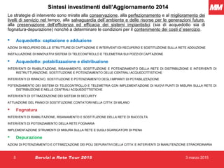 3 marzo 20155 Servizi a Rete Tour 2015
Sintesi investimenti dell’Aggiornamento 2014Sintesi investimenti dell’Aggiornamento 2014
Le strategie di intervento sono mirate alla conservazione, alla perfezionamento e al miglioramento dei
livelli di servizio nel tempo, alla salvaguardia dell`ambiente e delle risorse per le generazioni future,
alla preservazione dell’efficienza ed efficacia dei sistemi impiantistici (sia di acquedotto sia di
fognatura-depurazione) nonché a determinare le condizioni per il contenimento dei costi d`esercizio.
 Acquedotto: captazione e adduzione
AZIONI DI RECUPERO DELLE STRUTTURE DI CAPTAZIONE E INTERVENTI DI RECUPERO E SOSTITUZIONE SULLA RETE ADDUZIONE
INSTALLAZIONE DI INNOVATIVI SISTEMI DI TELECONTROLLO E TELEMETRIA SUI POZZI DI CAPTAZIONE
 Acquedotto: potabilizzazione e distribuzione
INTERVENTI DI RIABILITAZIONE, RISANAMENTO, SOSTITUZIONE E POTENZIAMENTO DELLA RETE DI DISTRIBUZIONE E INTERVENTI DI
RISTRUTTURAZIONE, SOSTITUZIONE E POTENZIAMENTO DELLE CENTRALI ACQUEDOTTISTICHE
INTERVENTI DI RINNOVO, SOSTITUZIONE E POTENZIAMENTO DEGLI IMPIANTI DI POTABILIZZAZIONE
POTENZIAMENTO DEI SISTEMI DI TELECONTROLLO E TELEMETRIA CON IMPLEMENTAZIONE DI NUOVI PUNTI DI MISURA SULLA RETE DI
DISTRIBUZIONE E NELLE CENTRALI ACQUEDOTTISTICHE
INTERVENTI DI OTTIMIZZAZIONE DEI SISTEMI DI SECURITY
ATTUAZIONE DEL PIANO DI SOSTITUZIONE CONTATORI NELLA CITTA’ DI MILANO
 Fognatura
INTERVENTI DI RIABILITAZIONE, RISANAMENTO E SOSTITUZIONE DELLA RETE DI RACCOLTA
INTERVENTI DI POTENZIAMENTO DELLA RETE FOGNARIA
IMPLEMENTAZIONE STRUMENTI DI MISURA SULLA RETE E SUGLI SCARICATORI DI PIENA
 Depurazione
AZIONI DI POTENZIAMENTO E OTTIMIZZAZIONE DEI POLI DEPURATIVI DELLA CITTA’ E INTERVENTI DI MANUTENZIONE STRAORDINARIA
 