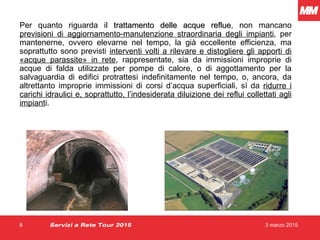 3 marzo 20158
Per quanto riguarda il trattamento delle acque refluetrattamento delle acque reflue, non mancano
previsioni di aggiornamento-manutenzione straordinaria degli impianti, per
mantenerne, ovvero elevarne nel tempo, la già eccellente efficienza, ma
soprattutto sono previsti interventi volti a rilevare e distogliere gli apporti di
«acque parassite» in rete, rappresentate, sia da immissioni improprie di
acque di falda utilizzate per pompe di calore, o di aggottamento per la
salvaguardia di edifici protrattesi indefinitamente nel tempo, o, ancora, da
altrettanto improprie immissioni di corsi d’acqua superficiali, sì da ridurre i
carichi idraulici e, soprattutto, l’indesiderata diluizione dei reflui collettati agli
impianti.
Servizi a Rete Tour 2015
 