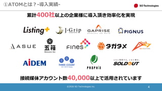 ©2020 SO Technologies inc. 4
①ATOMとは？-導入実績-
接続媒体アカウント数40,000以上で活用されています
累計400社以上の企業様に導入頂き効率化を実現
 