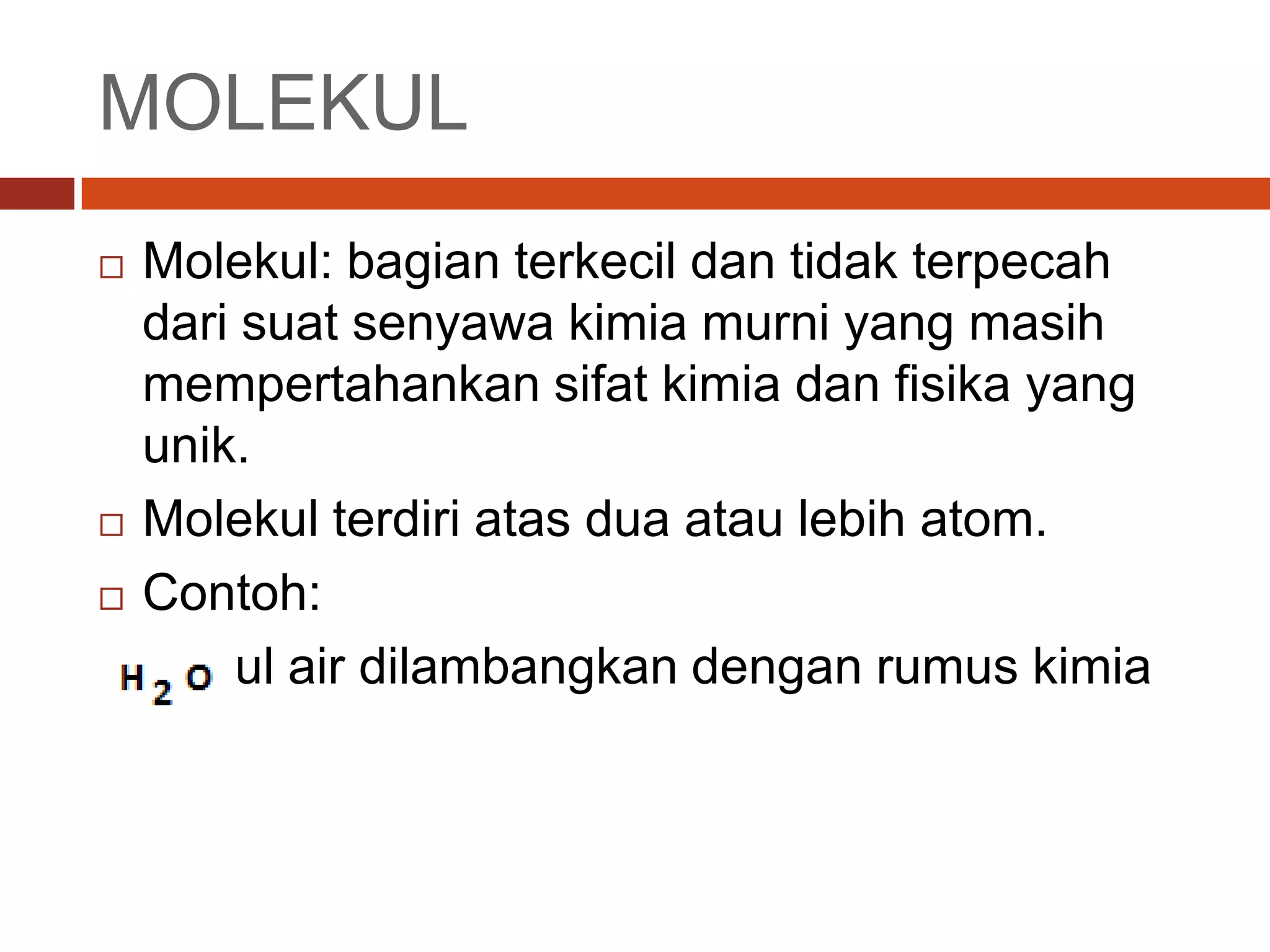 MOLEKUL
Molekul: bagian terkecil dan tidak terpecah
dari suat senyawa kimia murni yang masih
mempertahankan sifat kimia dan fisika yang
unik.
Molekul terdiri atas dua atau lebih atom.
Contoh:
Molekul air dilambangkan dengan rumus kimia