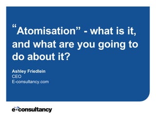 “ Atomisation” - what is it, and what are you going to do about it?   Ashley Friedlein CEO E-consultancy.com 