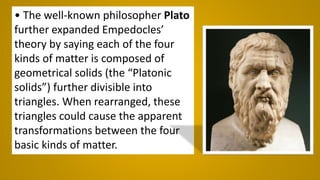 • The well-known philosopher Plato
further expanded Empedocles’
theory by saying each of the four
kinds of matter is composed of
geometrical solids (the “Platonic
solids”) further divisible into
triangles. When rearranged, these
triangles could cause the apparent
transformations between the four
basic kinds of matter.
 
