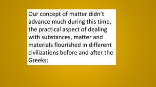 Our concept of matter didn’t
advance much during this time,
the practical aspect of dealing
with substances, matter and
materials flourished in different
civilizations before and after the
Greeks:
 