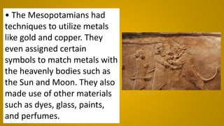 • The Mesopotamians had
techniques to utilize metals
like gold and copper. They
even assigned certain
symbols to match metals with
the heavenly bodies such as
the Sun and Moon. They also
made use of other materials
such as dyes, glass, paints,
and perfumes.
 