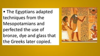 • The Egyptians adapted
techniques from the
Mesopotamians and
perfected the use of
bronze, dye and glass that
the Greeks later copied.
 