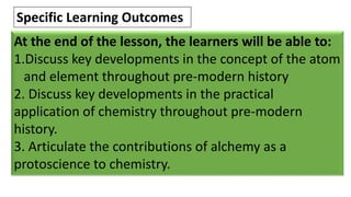 At the end of the lesson, the learners will be able to:
1.Discuss key developments in the concept of the atom
and element throughout pre-modern history
2. Discuss key developments in the practical
application of chemistry throughout pre-modern
history.
3. Articulate the contributions of alchemy as a
protoscience to chemistry.
Specific Learning Outcomes
 