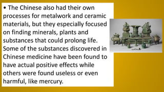 • The Chinese also had their own
processes for metalwork and ceramic
materials, but they especially focused
on finding minerals, plants and
substances that could prolong life.
Some of the substances discovered in
Chinese medicine have been found to
have actual positive effects while
others were found useless or even
harmful, like mercury.
 