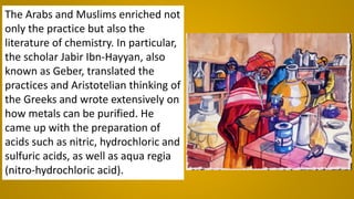 The Arabs and Muslims enriched not
only the practice but also the
literature of chemistry. In particular,
the scholar Jabir Ibn-Hayyan, also
known as Geber, translated the
practices and Aristotelian thinking of
the Greeks and wrote extensively on
how metals can be purified. He
came up with the preparation of
acids such as nitric, hydrochloric and
sulfuric acids, as well as aqua regia
(nitro-hydrochloric acid).
 