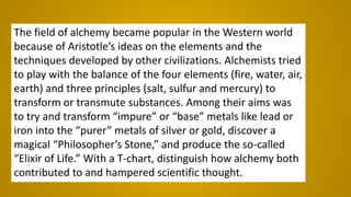 The field of alchemy became popular in the Western world
because of Aristotle’s ideas on the elements and the
techniques developed by other civilizations. Alchemists tried
to play with the balance of the four elements (fire, water, air,
earth) and three principles (salt, sulfur and mercury) to
transform or transmute substances. Among their aims was
to try and transform “impure” or “base” metals like lead or
iron into the “purer” metals of silver or gold, discover a
magical “Philosopher’s Stone,” and produce the so-called
“Elixir of Life.” With a T-chart, distinguish how alchemy both
contributed to and hampered scientific thought.
 