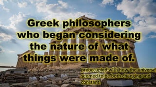 Greek philosophers
who began considering
the nature of what
things were made of.
preoccupied with how the universe
seemed to be both changing and
constant.
 