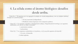 4. La célula como el átomo biológico: desafíos
desde arriba.
Critica No 1 ´´Él organismo no es un agregado de unidades de vivienda independientes, sino un verdadero individuo
biológico en su derecho propio´´
1. No hay autonomía ni independencia.
2. Perdida de esencia al igual que en los compuestos químicos.
Critica No 2 ´´Un organismo unicelular es fisiológicamente análogo y filogenéticamente homólogo a un organismo
multicelular, no de una de sus células constituidas´´
1. características similares
2. polynucleates
Critica No 3 ´´Los organismos multicelulares es el producto, y no la causa del organismo de desarrollo´´
1. el ovulo y el desarrollo.
2. células haploides.
 