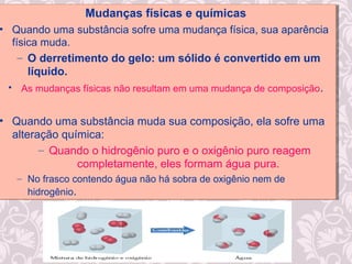 Mudanças físicas e químicas
• Quando uma substância sofre uma mudança física, sua aparência
física muda.
– O derretimento do gelo: um sólido é convertido em um
líquido.
• As mudanças físicas não resultam em uma mudança de composição.
• Quando uma substância muda sua composição, ela sofre uma
alteração química:
– Quando o hidrogênio puro e o oxigênio puro reagem
completamente, eles formam água pura.
– No frasco contendo água não há sobra de oxigênio nem de
hidrogênio.
Mudanças físicas e químicas
• Quando uma substância sofre uma mudança física, sua aparência
física muda.
– O derretimento do gelo: um sólido é convertido em um
líquido.
• As mudanças físicas não resultam em uma mudança de composição.
• Quando uma substância muda sua composição, ela sofre uma
alteração química:
– Quando o hidrogênio puro e o oxigênio puro reagem
completamente, eles formam água pura.
– No frasco contendo água não há sobra de oxigênio nem de
hidrogênio.
 
