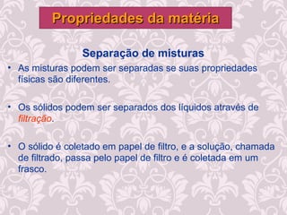 Separação de misturas
• As misturas podem ser separadas se suas propriedades
físicas são diferentes.
• Os sólidos podem ser separados dos líquidos através de
filtração.
• O sólido é coletado em papel de filtro, e a solução, chamada
de filtrado, passa pelo papel de filtro e é coletada em um
frasco.
Propriedades da matériaPropriedades da matéria
 