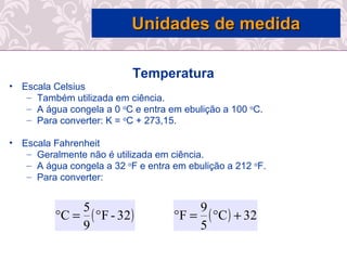 Temperatura
• Escala Celsius
– Também utilizada em ciência.
– A água congela a 0 o
C e entra em ebulição a 100 o
C.
– Para converter: K = o
C + 273,15.
• Escala Fahrenheit
– Geralmente não é utilizada em ciência.
– A água congela a 32 o
F e entra em ebulição a 212 o
F.
– Para converter:
( )32-F
9
5
C °=° ( ) 32C
5
9
F +°=°
Unidades de medidaUnidades de medida
 