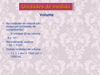 Volume
• As unidades de volume são
dadas por (unidades de
comprimento)3
.
– A unidade SI de volume
é o m3
.
• Normalmente usamos
1 mL = 1 cm3
.
• Outras unidades de volume:
– 1 L = 1 dm3
= 1000 cm3
=
1000 mL.
Unidades de medidaUnidades de medidaUnidades de medidaUnidades de medida
 