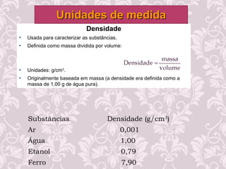 Densidade
• Usada para caracterizar as substâncias.
• Definida como massa dividida por volume:
• Unidades: g/cm3
.
• Originalmente baseada em massa (a densidade era definida como a
massa de 1,00 g de água pura).
Unidades de medidaUnidades de medida
Substâncias Densidade (g/cm3
)
Ar 0,001
Água 1,00
Etanol 0,79
Ferro 7,90
 