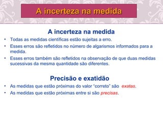 A incerteza na medida
• Todas as medidas científicas estão sujeitas a erro.
• Esses erros são refletidos no número de algarismos informados para a
medida.
• Esses erros também são refletidos na observação de que duas medidas
sucessivas da mesma quantidade são diferentes.
Precisão e exatidão
• As medidas que estão próximas do valor “correto” são exatas.
• As medidas que estão próximas entre si são precisas.
A incerteza na medidaA incerteza na medida
 