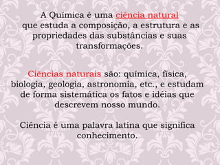 A Química é uma ciência natural
que estuda a composição, a estrutura e as
propriedades das substâncias e suas
transformações.
Ciências naturais são: química, física,
biologia, geologia, astronomia, etc., e estudam
de forma sistemática os fatos e idéias que
descrevem nosso mundo.
Ciência é uma palavra latina que significa
conhecimento.
 
