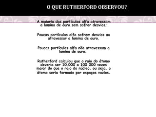 A maioria das partículas alfa atravessam
a lamina de ouro sem sofrer desvios;
Poucas partículas alfa sofrem desvios ao
atravessar a lamina de ouro.
Poucas partículas alfa não atravessam a
lamina de ouro;
Rutherford calculou que o raio do átomo
deveria ser 10.000 a 100.000 vezes
maior do que o raio do núcleo, ou seja, o
átomo seria formado por espaços vazios.
O QUE RUTHERFORD OBSERVOU?
 