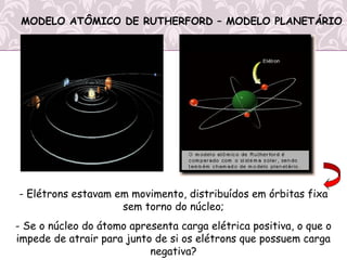 - Elétrons estavam em movimento, distribuídos em órbitas fixa
sem torno do núcleo;
- Se o núcleo do átomo apresenta carga elétrica positiva, o que o
impede de atrair para junto de si os elétrons que possuem carga
negativa?
MODELO ATÔMICO DE RUTHERFORD – MODELO PLANETÁRIO
 