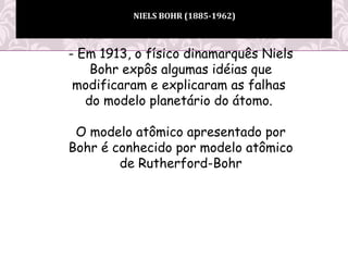NIELS BOHR (1885-1962)
- Em 1913, o físico dinamarquês Niels
Bohr expôs algumas idéias que
modificaram e explicaram as falhas
do modelo planetário do átomo.
O modelo atômico apresentado por
Bohr é conhecido por modelo atômico
de Rutherford-Bohr
 