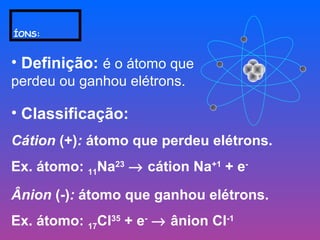 ÍONS:
• Definição: é o átomo que
perdeu ou ganhou elétrons.
• Classificação:
Cátion (+): átomo que perdeu elétrons.
Ex. átomo: 11Na23
→ cátion Na+1
+ e-
Ânion (-): átomo que ganhou elétrons.
Ex. átomo: 17Cl35
+ e-
→ ânion Cl-1
 