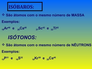 ISÓBAROS:
 São átomos com o mesmo número de MASSA
Exemplos:
18Ar40
e 20Ca40
21Sc42
e 22Ti42
ISÓTONOS:
 São átomos com o mesmo número de NÊUTRONS
Exemplos:
15P31
e 16S32
18Kr38
e 20Ca40
 