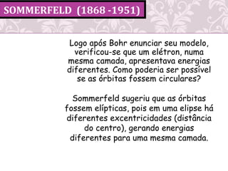 SOMMERFELD (1868 -1951)
Logo após Bohr enunciar seu modelo,
verificou-se que um elétron, numa
mesma camada, apresentava energias
diferentes. Como poderia ser possível
se as órbitas fossem circulares?
Sommerfeld sugeriu que as órbitas
fossem elípticas, pois em uma elipse há
diferentes excentricidades (distância
do centro), gerando energias
diferentes para uma mesma camada.
 