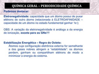 QUÍMICA GERAL – PERIODICIDADE QUÍMICA
Podemos destacar:
Eletronegatividade: capacidade que um átomo possui de puxar
elétrons de outro átomo (relacionada à ELETROAFINIDADE –
capacidade de um átomo no estado fundamental ganhar 1e-
);
OBS: A variação da eletronegatividade é análoga a da energia
de ionização, exceto para os GNs!!!!
Estabilização Energética – Regra do Octeto:
Átomos cuja configuração eletrônica externa for semelhante
a dos gases nobres atingem a “estabilidade”: os átomos
perdem, ganham ou compartilham elétrons de modo a
minimizar a energia do sistema.
 
