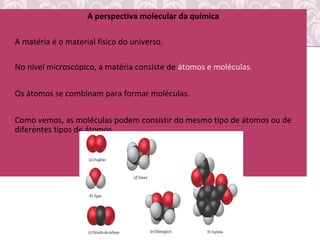 A perspectiva molecular da química
• A matéria é o material físico do universo.
• No nível microscópico, a matéria consiste de átomos e moléculas.
• Os átomos se combinam para formar moléculas.
• Como vemos, as moléculas podem consistir do mesmo tipo de átomos ou de
diferentes tipos de átomos.
 