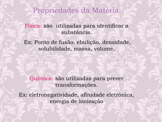 Propriedades da Matéria
Física: são utilizadas para identificar a
substância.
Ex: Ponto de fusão, ebulição, densidade,
solubilidade, massa, volume.
Química: são utilizadas para prever
transformações.
Ex: eletronegatividade, afinidade eletrônica,
energia de ionização
 