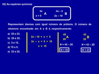 02) As espécies químicas
3x
A B
3x – 2
x + 5 2x – 10
Representam átomos com igual número de prótons. O número de
nêutrons encontrado em A e B é, respectivamente:
a) 25 e 23.
b) 25 e 25.
c) 5 e 15.
d) 15 e 5.
e) 23 e 25.
2x – 10 = x + 5
2x – x = 5 + 10
x = 15
A B
45
20
43
20
N = 45 – 20
N = 25
N = 43 – 20
N = 23
 