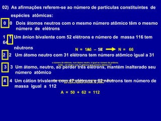 02) As afirmações referem-se ao número de partículas constituintes de
espécies atômicas:
0 0 Dois átomos neutros com o mesmo número atômico têm o mesmo
número de elétrons
1 1 Um ânion bivalente com 52 elétrons e número de massa 116 tem
64
nêutrons 116 50A= – ZN 66=N
2 2 Um átomo neutro com 31 elétrons tem número atômico igual a 31
o número de elétrons, num átomo neutro, é igual ao número de prótons;
então, um átomo com 31 elétrons terá número atômico 31
3 3 Um átomo, neutro, ao perder três elétrons, mantém inalterado seu
número atômico
uma variação no número de elétrons não altera o número atômico,
que depende apenas do número de prótons
4 4 Um cátion trivalente com 47 elétrons e 62 nêutrons tem número de
massa igual a 112
A = 50 + 62 = 112
 