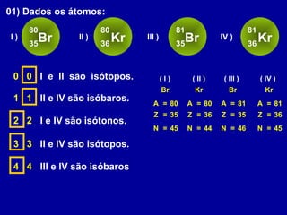 01) Dados os átomos:
Br
80
35
I ) Kr
80
36
II ) Br
81
35
III ) Kr
81
36
IV )
0 0 I e II são isótopos.
A
Z = 35
N = 45
=
Br
80 A
Z = 36
N = 44
=
Kr
80
( I ) ( II )
1 1 II e IV são isóbaros. A
Z = 36
N = 45
=
Kr
81
( IV )
2 2 I e IV são isótonos.
3 3 II e IV são isótopos.
4 4 III e IV são isóbaros
A
Z = 35
N = 46
=
Br
81
( III )
 