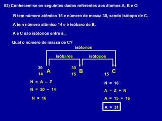 03) Conhecem-se os seguintes dados referentes aos átomos A, B e C:
A tem número atômico 14 e é isóbaro de B.
B tem número atômico 15 e número de massa 30, sendo isótopo de C.
A e C são isótonos entre si.
Qual o número de massa de C?
A B C14
isóbaros
15
30
isótopos
15
30
isótonos
N = 30 – 14
N = 16
N = 16N = A – Z
A = Z + N
A = 15 + 16
A = 31
 