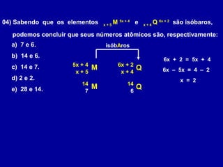 04) Sabendo que os elementos x + 5
M 5x + 4
e x + 4
Q 6x + 2
são isóbaros,
podemos concluir que seus números atômicos são, respectivamente:
a) 7 e 6.
b) 14 e 6.
c) 14 e 7.
d) 2 e 2.
e) 28 e 14.
M Q6x + 25x + 4
x + 5 x + 4
isóbAros
6x + 2 = 5x + 4
6x – 5x = 4 – 2
x = 2
M Q1414
7 6
 