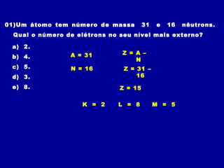 01)Um átomo tem número de massa 31 e 16 nêutrons.
Qual o número de elétrons no seu nível mais externo?
a) 2.
b) 4.
c) 5.
d) 3.
e) 8.
Z = A –
N
N = 16
A = 31
Z = 31 –
16
Z = 15
K = 2 L = 8 M = 5
 