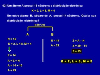 02) Um átomo A possui 15 nêutrons e distribuição eletrônica
K = 2, L = 8, M = 4
Um outro átomo B, isóbaro de A, possui 14 nêutrons. Qual a sua
distribuição eletrônica?
A B
K = 2, L = 8, M = 4
N = 15
Z = 14
isóbAros
A = Z + N
A = 14 + 15
A = 29
N = 14
A = 29
Z = A – N
Z = 29 – 14
Z = 15
K = 2, L = 8, M = 5
 