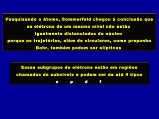 Pesquisando o átomo, Sommerfeld chegou à conclusão que
os elétrons de um mesmo nível não estão
igualmente distanciados do núcleo
porque as trajetórias, além de circulares, como propunha
Bohr, também podem ser elípticas
Esses subgrupos de elétrons estão em regiões
chamadas de subníveis e podem ser de até 4 tipos
s p d f
 
