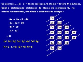 Os átomos 3x – 5 Q e 6x
R são isótopos. O átomo 6x
R tem 44 nêutrons.
Qual a distribuição eletrônica do átomo do elemento Q, no
estado fundamental, em níveis e subníveis de energia?
6x = 3x – 5 + 44
6x – 3x = 39
3x = 39
x = 13
1s
2s 2p
3s 3p 3d
4s 4p 4d 4f
5s 5p 5d 5f
6s 6p 6d
7p7s
34 Q
1s2
2s2
2p6
3s2
3p6
4s2
3d10
4p4
K = 2 L = 8 M = 18 N = 6
 