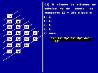1s
2s 2p
3s 3p 3d
4s 4p 4d 4f
5s 5p 5d 5f
6s 6p 6d
7p7s
02) O número de elétrons no
subnível 4p do átomo de
manganês (Z = 25) é igual a:
a) 2.
b) 5.
c) 1.
d) 4.
e) zero.
1s2
2s2
2p6
3s2
3p6
4s2
3d5
 