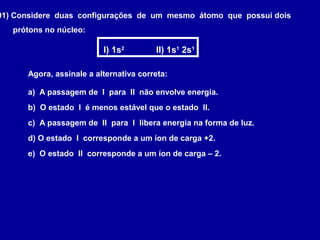 01) Considere duas configurações de um mesmo átomo que possui dois
prótons no núcleo:
I) 1s2
II) 1s1
2s1
Agora, assinale a alternativa correta:
a) A passagem de I para II não envolve energia.
b) O estado I é menos estável que o estado II.
c) A passagem de II para I libera energia na forma de luz.
d) O estado I corresponde a um íon de carga +2.
e) O estado II corresponde a um íon de carga – 2.
 