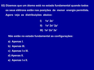 02) Dizemos que um átomo está no estado fundamental quando todos
os seus elétrons estão nas posições de menor energia permitida.
Agora veja as distribuições abaixo:
I) 1s1
2s1
II) 1s2
2s2
2p1
III) 1s2
2s2
3s1
Não estão no estado fundamental as configurações:
a) Apenas I.
b) Apenas III.
c) Apenas I e III.
d) Apenas II.
e) Apenas I e II.
 
