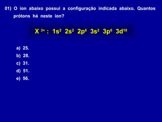 01) O íon abaixo possui a configuração indicada abaixo. Quantos
prótons há neste íon?
a) 25.
b) 28.
c) 31.
d) 51.
e) 56.
X 3+
: 1s2
2s2
2p6
3s2
3p6
3d10
 