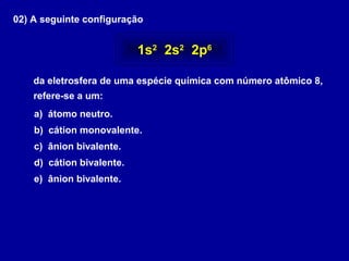 02) A seguinte configuração
da eletrosfera de uma espécie química com número atômico 8,
refere-se a um:
a) átomo neutro.
b) cátion monovalente.
c) ânion bivalente.
d) cátion bivalente.
e) ânion bivalente.
1s2
2s2
2p6
 