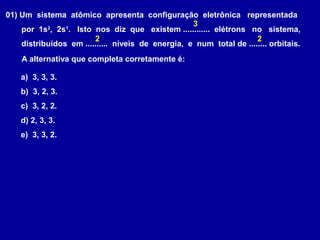 01) Um sistema atômico apresenta configuração eletrônica representada
por 1s2
, 2s1
. Isto nos diz que existem ............ elétrons no sistema,
distribuídos em .......... níveis de energia, e num total de ........ orbitais.
A alternativa que completa corretamente é:
a) 3, 3, 3.
b) 3, 2, 3.
c) 3, 2, 2.
d) 2, 3, 3.
e) 3, 3, 2.
3
2 2
 