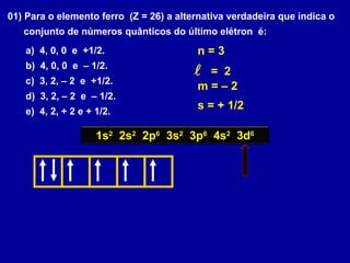 01) Para o elemento ferro (Z = 26) a alternativa verdadeira que indica o
conjunto de números quânticos do último elétron é:
a) 4, 0, 0 e +1/2.
b) 4, 0, 0 e – 1/2.
c) 3, 2, – 2 e +1/2.
d) 3, 2, – 2 e – 1/2.
e) 4, 2, + 2 e + 1/2.
1s2
2s2
2p6
3s2
3p6
4s2
3d6
n = 3
 = 2
m = – 2
s = + 1/2
 